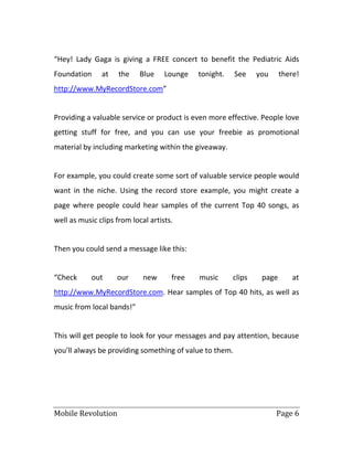 Mobile Revolution Page 6
“Hey! Lady Gaga is giving a FREE concert to benefit the Pediatric Aids
Foundation at the Blue Lounge tonight. See you there!
http://www.MyRecordStore.com”
Providing a valuable service or product is even more effective. People love
getting stuff for free, and you can use your freebie as promotional
material by including marketing within the giveaway.
For example, you could create some sort of valuable service people would
want in the niche. Using the record store example, you might create a
page where people could hear samples of the current Top 40 songs, as
well as music clips from local artists.
Then you could send a message like this:
“Check out our new free music clips page at
http://www.MyRecordStore.com. Hear samples of Top 40 hits, as well as
music from local bands!”
This will get people to look for your messages and pay attention, because
you’ll always be providing something of value to them.
 