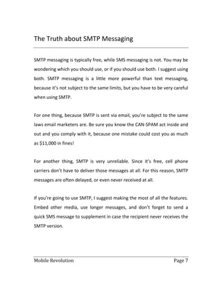 Mobile Revolution Page 7
The Truth about SMTP Messaging
SMTP messaging is typically free, while SMS messaging is not. You may be
wondering which you should use, or if you should use both. I suggest using
both. SMTP messaging is a little more powerful than text messaging,
because it’s not subject to the same limits, but you have to be very careful
when using SMTP.
For one thing, because SMTP is sent via email, you’re subject to the same
laws email marketers are. Be sure you know the CAN-SPAM act inside and
out and you comply with it, because one mistake could cost you as much
as $11,000 in fines!
For another thing, SMTP is very unreliable. Since it’s free, cell phone
carriers don’t have to deliver those messages at all. For this reason, SMTP
messages are often delayed, or even never received at all.
If you’re going to use SMTP, I suggest making the most of all the features.
Embed other media, use longer messages, and don’t forget to send a
quick SMS message to supplement in case the recipient never receives the
SMTP version.
 