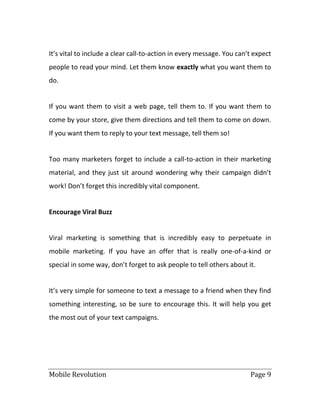 Mobile Revolution Page 9
It’s vital to include a clear call-to-action in every message. You can’t expect
people to read your mind. Let them know exactly what you want them to
do.
If you want them to visit a web page, tell them to. If you want them to
come by your store, give them directions and tell them to come on down.
If you want them to reply to your text message, tell them so!
Too many marketers forget to include a call-to-action in their marketing
material, and they just sit around wondering why their campaign didn’t
work! Don’t forget this incredibly vital component.
Encourage Viral Buzz
Viral marketing is something that is incredibly easy to perpetuate in
mobile marketing. If you have an offer that is really one-of-a-kind or
special in some way, don’t forget to ask people to tell others about it.
It’s very simple for someone to text a message to a friend when they find
something interesting, so be sure to encourage this. It will help you get
the most out of your text campaigns.
 