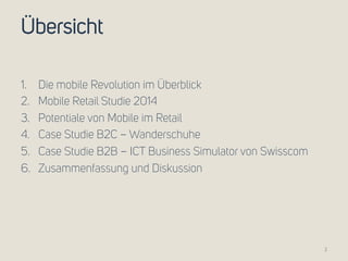 Übersicht 
1. Die mobile Revolution im Überblick 
2. Mobile Retail Studie 2014 
3. Potentiale von Mobile im Retail 
4. Case Studie B2C – Wanderschuhe 
5. Case Studie B2B – ICT Business Simulator von Swisscom 
6. Zusammenfassung und Diskussion 
2 
 