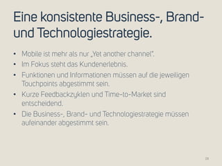 Eine konsistente Business-, Brand-und 
Technologiestrategie. 
• Mobile ist mehr als nur „Yet another channel“. 
• Im Fokus steht das Kundenerlebnis. 
• Funktionen und Informationen müssen auf die jeweiligen 
Touchpoints abgestimmt sein. 
• Kurze Feedbackzyklen und Time-to-Market sind 
entscheidend. 
• Die Business-, Brand- und Technologiestrategie müssen 
aufeinander abgestimmt sein. 
28 
 