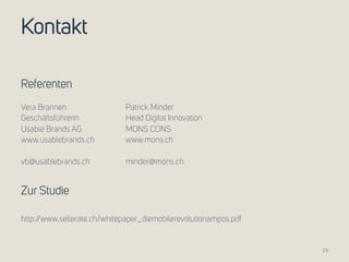 Kontakt 
Referenten 
Vera Brannen Patrick Minder 
Geschäftsführerin Head Digital Innovation 
Usable Brands AG MONS CONS 
www.usablebrands.ch www.mons.ch 
vb@usablebrands.ch minder@mons.ch 
Zur Studie 
http://www.sellerate.ch/whitepaper_diemobilerevolutionampos.pdf 
29 
