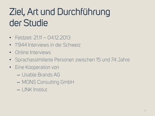 Ziel, Art und Durchführung 
der Studie 
• Feldzeit: 21.11 – 04.12.2013 
• 1‘944 Interviews in der Schweiz 
• Online Interviews 
• Sprachassimilierte Personen zwischen 15 und 74 Jahre 
• Eine Kooperation von 
– Usable Brands AG 
– MONS Consulting GmbH 
– LINK Institut 
7 
 