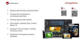 инструменты


•   Шаблоны для text-mode и Sencha Animator

•   Previewer для тестирования и
    согласования креативов

•   Previewer Apps для iOS и Android

•   Code snippets: Facebook, Clicks, Youtube,
    Video и т.д.

•   Знакомые отчеты и метрики - visibility,
    interaction, events

•   Продакшен и тестирование сложных
    креативов
 