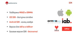SDK



•   Поддержка MRAID и ORMMA

•   iOS SDK - доступна сегодня

•   Android SDK - конец ноября

•   Версии для AdFox и AdRiver

•   Базовая версия SDK - бесплатно!
 