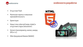 особенности разработки


•   Отсутствие Flash

•   Маленькие экраны и невысокая
    производительность

•   Ориентация

•   Новые типы событий (swipe, shake) и
    отсутствие старых (mouseover)

•   Sensors (акселерометр, компас, камера,
    GPS и т.п.)

•   Один броузерный движок (Webkit)
 