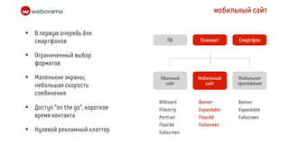 мобильный сайт

•   В первую очередь для
                                       ПК       Планшет        Смартфон
    смартфонов

•   Ограниченный выбор
    форматов

•   Маленькие экраны,              Обычный
                                     сайт
                                                Мобильный
                                                   сайт
                                                               Мобильное
                                                               приложение
    небольшая скорость
    соединения
                                   Billboard    Banner         Banner
•   Доступ “on the go”, короткое   Filmstrip    Expandable     Expandable
    время контакта                 Portrait     FloorAd        Fullscreen
                                   FloorAd      Fullscreen
•   Нулевой рекламный клаттер      Fullscreen
 