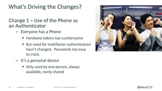 16 © 2015 CA. ALL RIGHTS RESERVED.@CAWORLD #CAWORLD
What’s Driving the Changes?
Change 1 – Use of the Phone as
an Authenticator
– Everyone has a Phone
 Hardware tokens too cumbersome
 But need for multifactor authentication
hasn’t changed. Passwords too easy
to crack.
– It’s a personal device
 Only used by one person, always
available, rarely shared
 