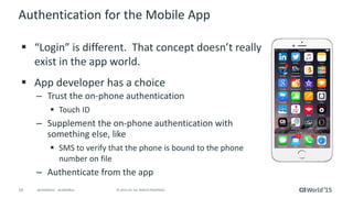 19 © 2015 CA. ALL RIGHTS RESERVED.@CAWORLD #CAWORLD
Authentication for the Mobile App
 “Login” is different. That concept doesn’t really
exist in the app world.
 App developer has a choice
– Trust the on-phone authentication
 Touch ID
– Supplement the on-phone authentication with
something else, like
 SMS to verify that the phone is bound to the phone
number on file
– Authenticate from the app
 