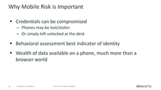 21 © 2015 CA. ALL RIGHTS RESERVED.@CAWORLD #CAWORLD
Why Mobile Risk is Important
 Credentials can be compromised
– Phones may be lost/stolen
– Or simply left unlocked at the desk
 Behavioral assessment best indicator of identity
 Wealth of data available on a phone, much more than a
browser world
 