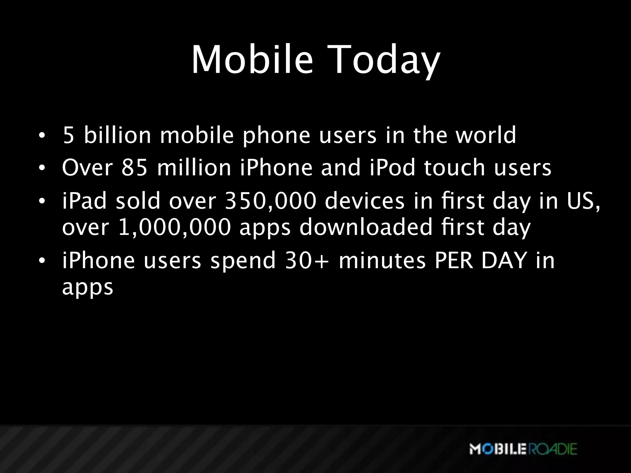 Mobile Today
• 5 billion mobile phone users in the world
• Over 85 million iPhone and iPod touch users
• iPad sold over 350,000 devices in ﬁrst day in US,
  over 1,000,000 apps downloaded ﬁrst day
• iPhone users spend 30+ minutes PER DAY in
  apps
 