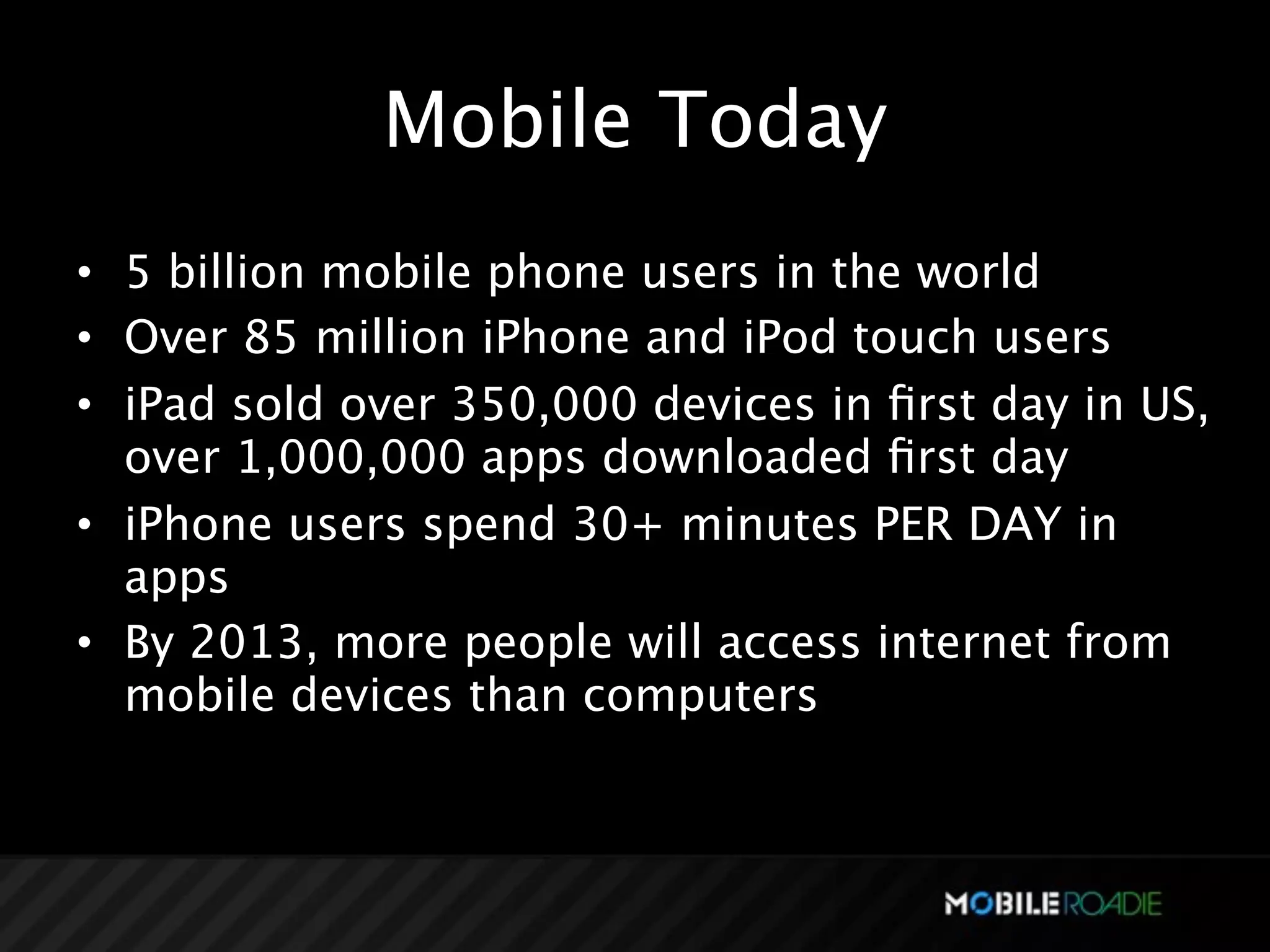 Mobile Today
• 5 billion mobile phone users in the world
• Over 85 million iPhone and iPod touch users
• iPad sold over 350,000 devices in ﬁrst day in US,
  over 1,000,000 apps downloaded ﬁrst day
• iPhone users spend 30+ minutes PER DAY in
  apps
• By 2013, more people will access internet from
  mobile devices than computers
 