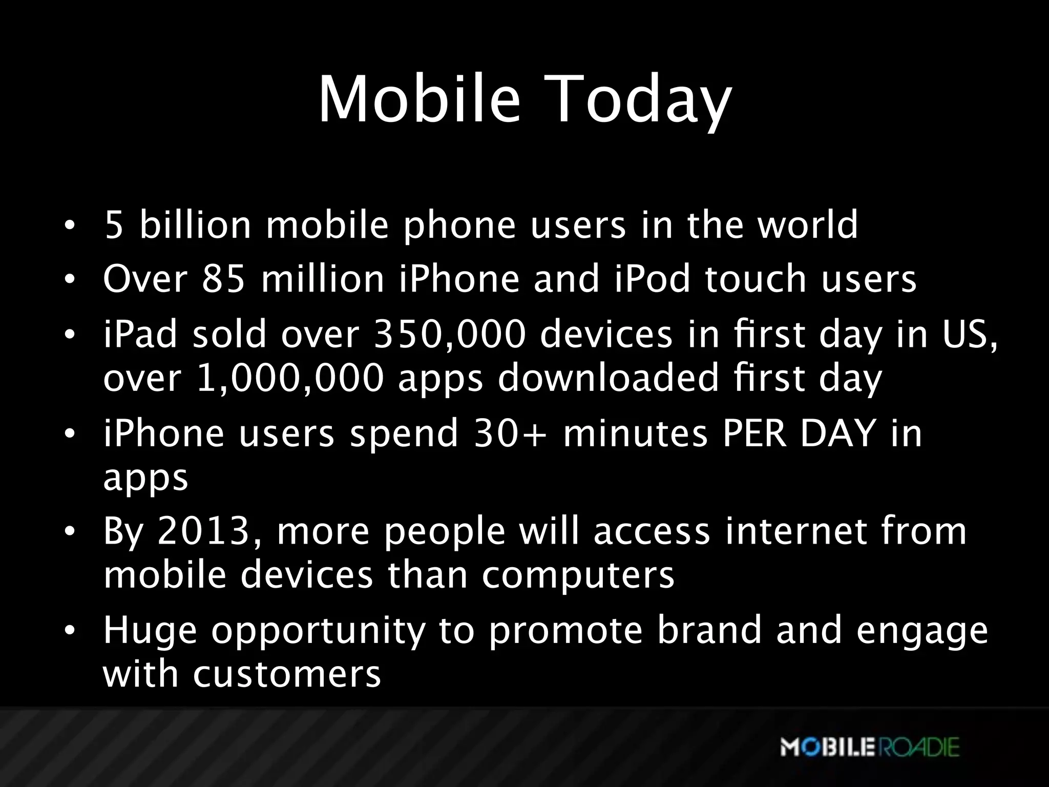Mobile Today
• 5 billion mobile phone users in the world
• Over 85 million iPhone and iPod touch users
• iPad sold over 350,000 devices in ﬁrst day in US,
  over 1,000,000 apps downloaded ﬁrst day
• iPhone users spend 30+ minutes PER DAY in
  apps
• By 2013, more people will access internet from
  mobile devices than computers
• Huge opportunity to promote brand and engage
  with customers
 