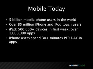 Mobile Today
• 5 billion mobile phone users in the world
• Over 85 million iPhone and iPod touch users
• iPad: 500,000+ devices in ﬁrst week, over
  1,000,000 apps
• iPhone users spend 30+ minutes PER DAY in
  apps
 