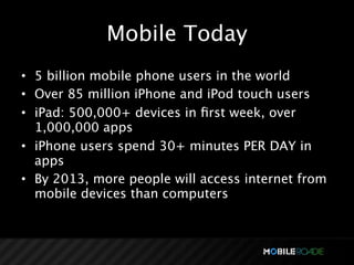 Mobile Today
• 5 billion mobile phone users in the world
• Over 85 million iPhone and iPod touch users
• iPad: 500,000+ devices in ﬁrst week, over
  1,000,000 apps
• iPhone users spend 30+ minutes PER DAY in
  apps
• By 2013, more people will access internet from
  mobile devices than computers
 