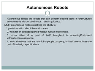 Autonomous Robots

   Autonomous robots are robots that can perform desired tasks in unstructured
   environments without continuous. human guidance.
A fully autonomous mobile robot has the ability to:
  1.gaininformation about the environment.
   2. work for an extended period without human intervention.
   3. move either all or part of itself throughout its operatingEnvironent
   withouthuman assistance.
   4. avoid situations that are harmful to people..property, or itself unless those are
   part of its design specifications.
 