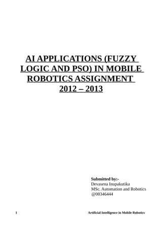 AI APPLICATIONS (FUZZY
LOGIC AND PSO) IN MOBILE
ROBOTICS ASSIGNMENT
2012 – 2013
Submitted by:-
Devasena Inupakutika
MSc. Automation and Robotics
@00346444
1 Artificial Intelligence in Mobile Robotics
 