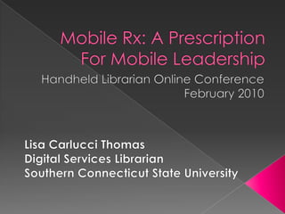 Mobile Rx: A Prescription For Mobile Leadership  Handheld Librarian Online Conference February 2010 Lisa Carlucci Thomas Digital Services Librarian Southern Connecticut State University 