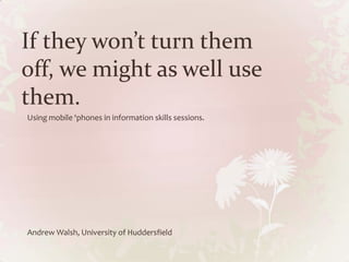 If they won’t turn them
off, we might as well use
them.
Using mobile ‘phones in information skills sessions.




Andrew Walsh, University of Huddersfield
 