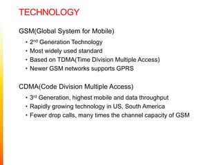 technologyGSM(Global System for Mobile)2nd Generation TechnologyMost widely used standardBased on TDMA(Time Division Multiple Access)Newer GSM networks supports GPRSCDMA(Code Division Multiple Access)3rd Generation, highest mobile and data throughputRapidly growing technology in US, South AmericaFewer drop calls, many times the channel capacity of GSM