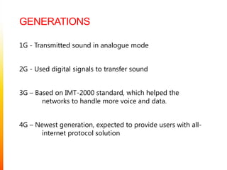 Generations1G - Transmitted sound in analogue mode2G - Used digital signals to transfer sound3G – Based on IMT-2000 standard, which helped the  	networks to handle more voice and data.4G – Newest generation, expected to provide users with all-	internet protocol solution