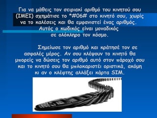Για να μάθεις τον σειριακί αριθμό του κινητού σου
(IMEI) σχημάτισε το *#06# στο κινητό σου, χωρίς
  να το καλέσεις και θα εμφανιστεί ένας αριθμός.
         Αυτός ο κωδικός είναι μοναδικός
              σε ολόκληρο τον κόσμο.

         Σημείωσε τον αριθμό και κράτησέ τον σε
   ασφαλές μέρος. Αν σου κλέψουν το κινητό θα
μπορείς να δώσεις τον αριθμό αυτό στον πάροχό σου
 και το κινητό σου θα μπλοκαριστέι οριστικά, ακόμη
        κι αν ο κλέφτης αλλάξει κάρτα SIM.
 