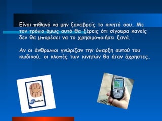 Είναι πιθανό να μην ξαναβρείς το κινητό σου. Με
τον τρόπο όμως αυτό θα ξέρεις ότι σίγουρα κανείς
δεν θα μπορέσει να το χρησιμοποιήσει ξανά.

Αν οι άνθρωποι γνώριζαν την ύπαρξη αυτού του
κωδικού, οι κλοπές των κινητών θα ήταν άχρηστες.
 