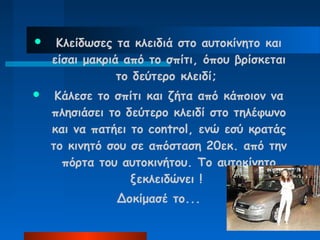     Κλείδωσες τα κλειδιά στο αυτοκίνητο και
    είσαι μακριά από το σπίτι, όπου βρίσκεται
                το δεύτερο κλειδί;
    Κάλεσε το σπίτι και ζήτα από κάποιον να
    πλησιάσει το δεύτερο κλειδί στο τηλέφωνο
    και να πατήει το control, ενώ εσύ κρατάς
    το κινητό σου σε απόσταση 20εκ. από την
      πόρτα του αυτοκινήτου. Το αυτοκίνητο
                  ξεκλειδώνει !
               Δοκίμασέ το...
 