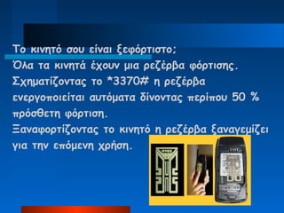 To κινητό σου είναι ξεφόρτιστο;
Όλα τα κινητά έχουν μια ρεζέρβα φόρτισης.
Σχηματίζοντας το *3370# η ρεζέρβα
ενεργοποιείται αυτόματα δίνοντας περίπου 50 %
πρόσθετη φόρτιση.
Ξαναφορτίζοντας το κινητό η ρεζέρβα ξαναγεμίζει
για την επόμενη χρήση.
 