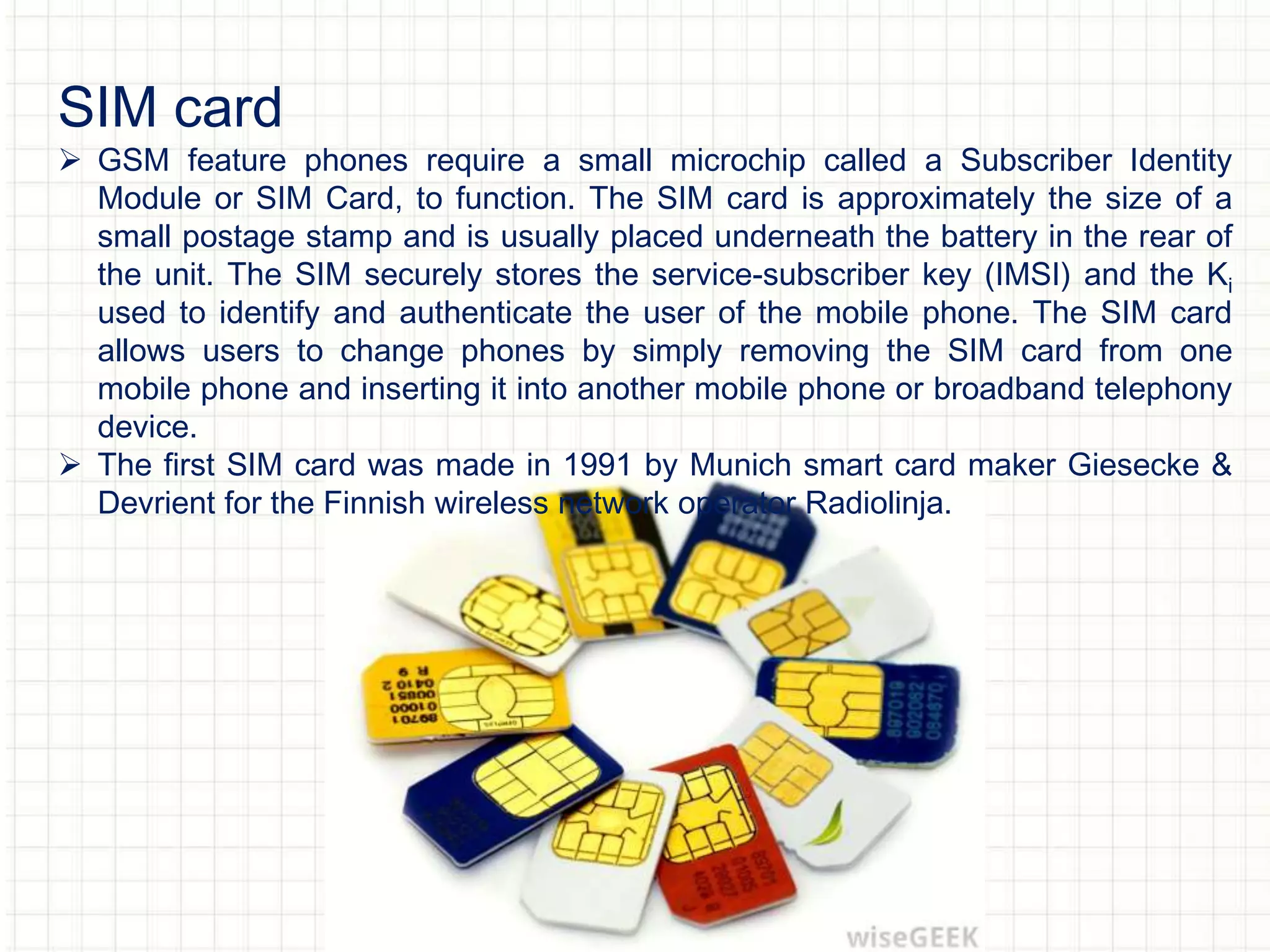 SIM card
 GSM feature phones require a small microchip called a Subscriber Identity
Module or SIM Card, to function. The SIM card is approximately the size of a
small postage stamp and is usually placed underneath the battery in the rear of
the unit. The SIM securely stores the service-subscriber key (IMSI) and the Ki
used to identify and authenticate the user of the mobile phone. The SIM card
allows users to change phones by simply removing the SIM card from one
mobile phone and inserting it into another mobile phone or broadband telephony
device.
 The first SIM card was made in 1991 by Munich smart card maker Giesecke &
Devrient for the Finnish wireless network operator Radiolinja.
 
