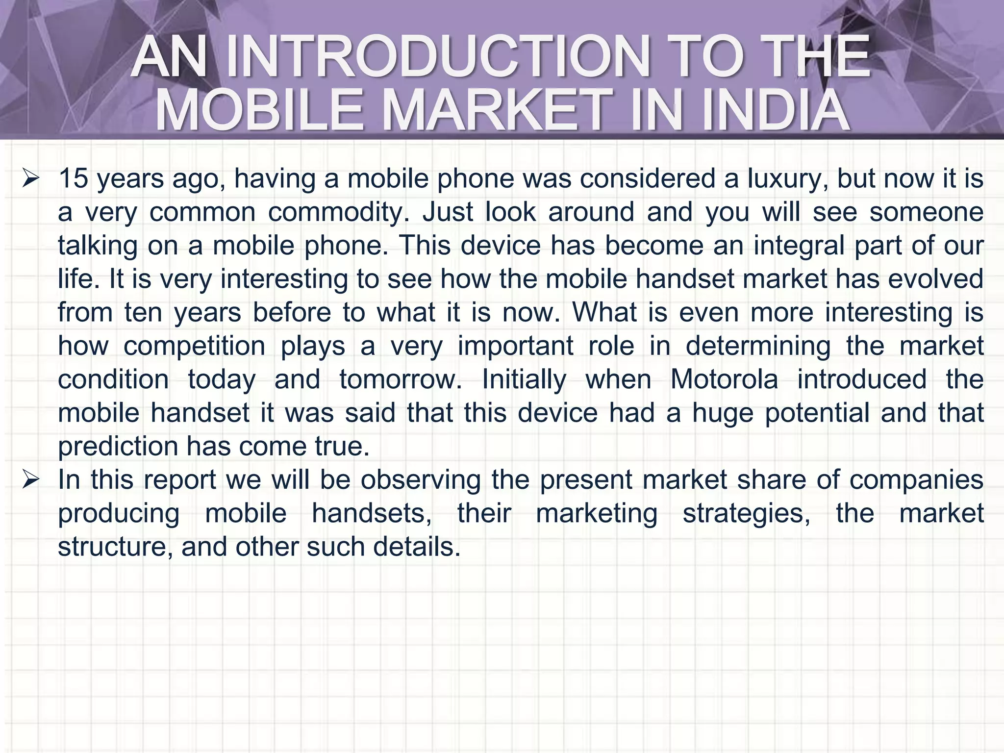 AN INTRODUCTION TO THE
MOBILE MARKET IN INDIA
 15 years ago, having a mobile phone was considered a luxury, but now it is
a very common commodity. Just look around and you will see someone
talking on a mobile phone. This device has become an integral part of our
life. It is very interesting to see how the mobile handset market has evolved
from ten years before to what it is now. What is even more interesting is
how competition plays a very important role in determining the market
condition today and tomorrow. Initially when Motorola introduced the
mobile handset it was said that this device had a huge potential and that
prediction has come true.
 In this report we will be observing the present market share of companies
producing mobile handsets, their marketing strategies, the market
structure, and other such details.
 