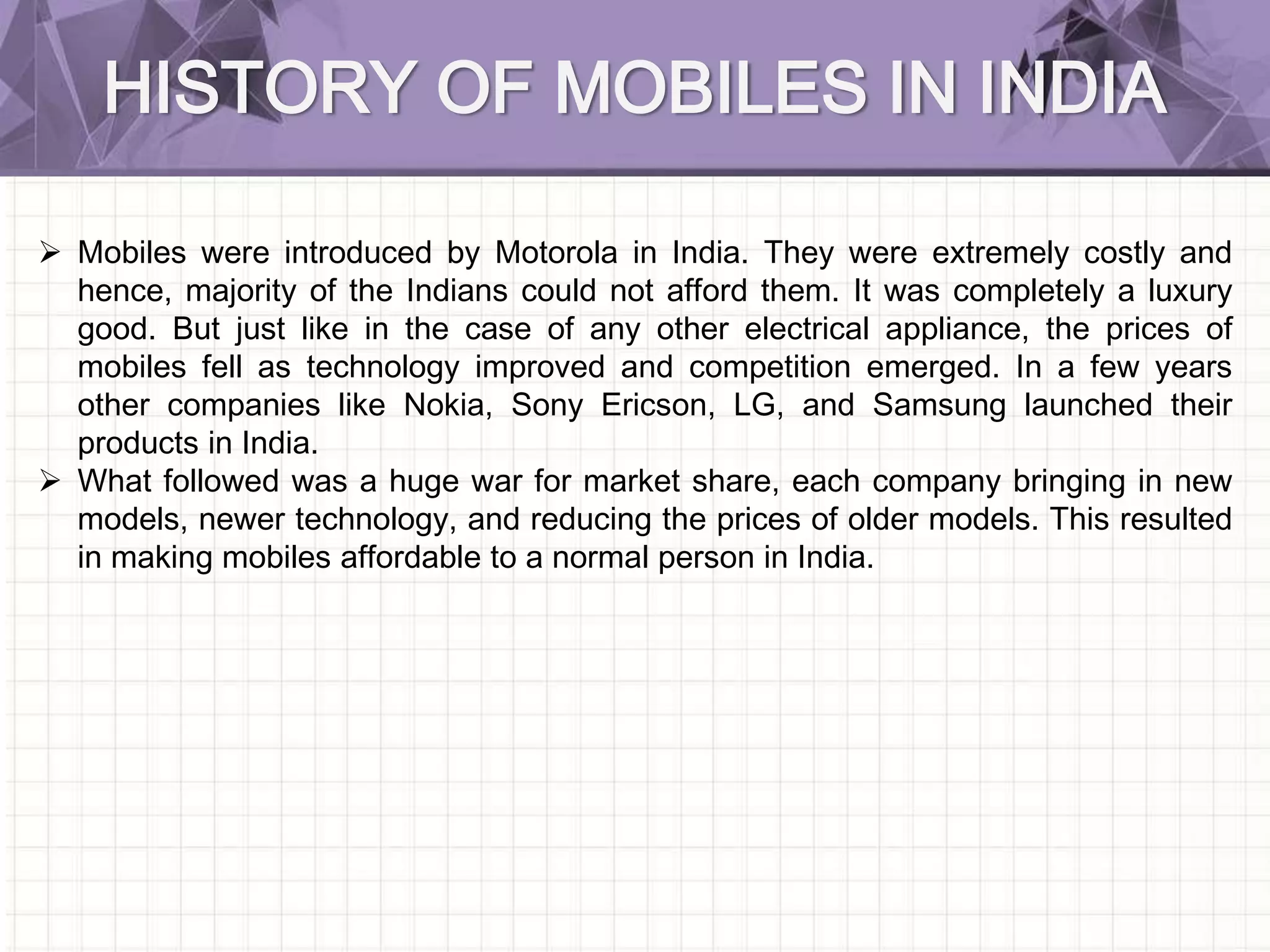 HISTORY OF MOBILES IN INDIA
 Mobiles were introduced by Motorola in India. They were extremely costly and
hence, majority of the Indians could not afford them. It was completely a luxury
good. But just like in the case of any other electrical appliance, the prices of
mobiles fell as technology improved and competition emerged. In a few years
other companies like Nokia, Sony Ericson, LG, and Samsung launched their
products in India.
 What followed was a huge war for market share, each company bringing in new
models, newer technology, and reducing the prices of older models. This resulted
in making mobiles affordable to a normal person in India.
 