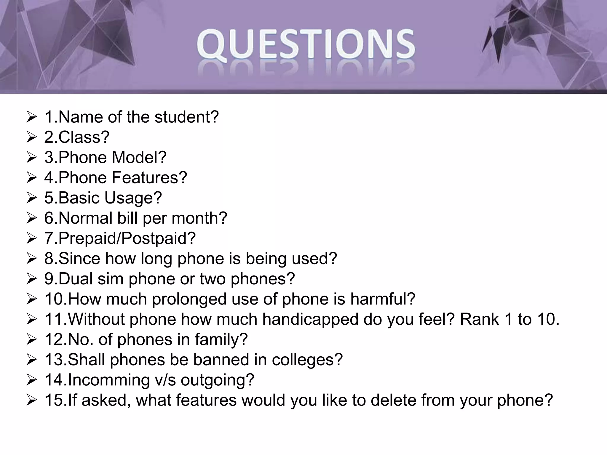  1.Name of the student?
 2.Class?
 3.Phone Model?
 4.Phone Features?
 5.Basic Usage?
 6.Normal bill per month?
 7.Prepaid/Postpaid?
 8.Since how long phone is being used?
 9.Dual sim phone or two phones?
 10.How much prolonged use of phone is harmful?
 11.Without phone how much handicapped do you feel? Rank 1 to 10.
 12.No. of phones in family?
 13.Shall phones be banned in colleges?
 14.Incomming v/s outgoing?
 15.If asked, what features would you like to delete from your phone?
 