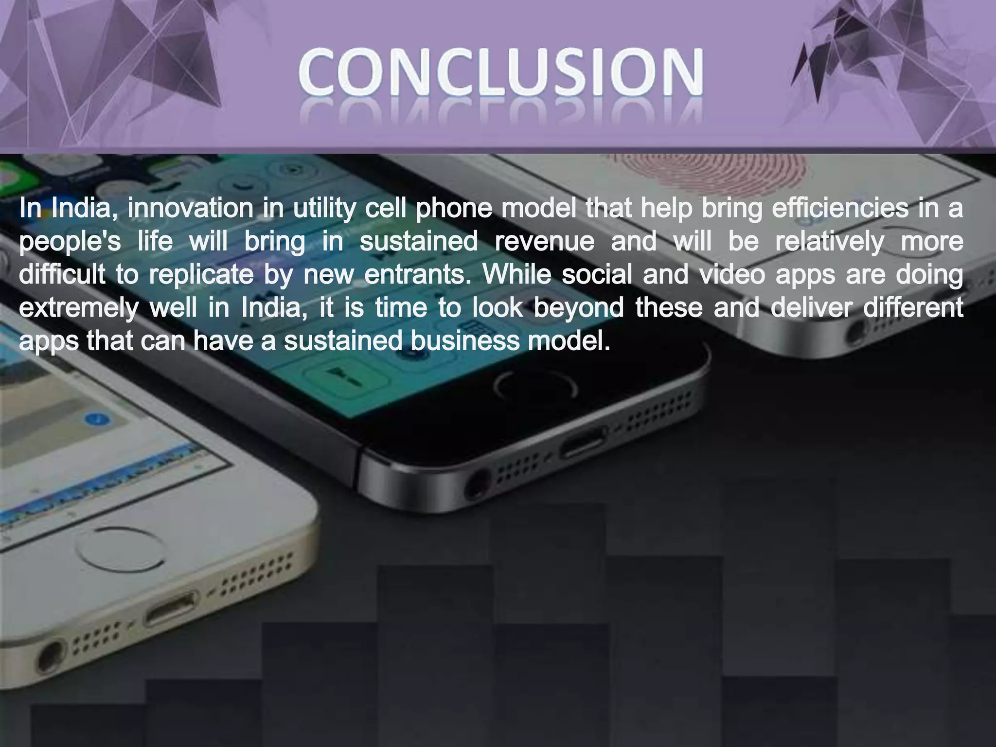 In India, innovation in utility cell phone model that help bring efficiencies in a
people's life will bring in sustained revenue and will be relatively more
difficult to replicate by new entrants. While social and video apps are doing
extremely well in India, it is time to look beyond these and deliver different
apps that can have a sustained business model.
 