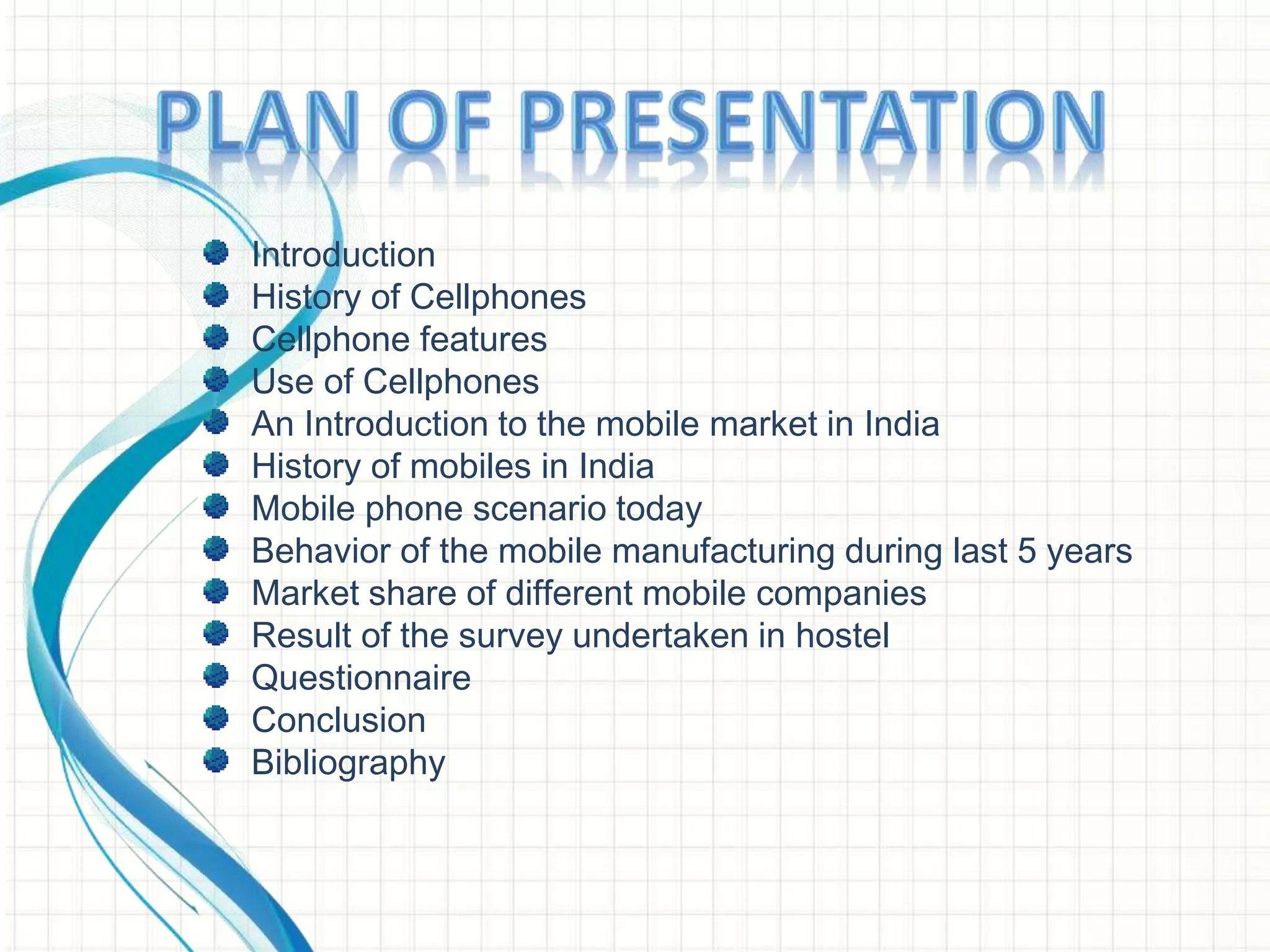 Introduction
History of Cellphones
Cellphone features
Use of Cellphones
An Introduction to the mobile market in India
History of mobiles in India
Mobile phone scenario today
Behavior of the mobile manufacturing during last 5 years
Market share of different mobile companies
Result of the survey undertaken in hostel
Questionnaire
Conclusion
Bibliography
 