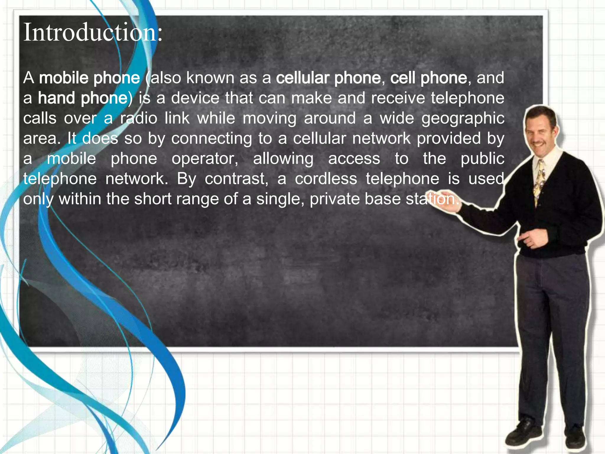 Introduction:
A mobile phone (also known as a cellular phone, cell phone, and
a hand phone) is a device that can make and receive telephone
calls over a radio link while moving around a wide geographic
area. It does so by connecting to a cellular network provided by
a mobile phone operator, allowing access to the public
telephone network. By contrast, a cordless telephone is used
only within the short range of a single, private base station.
 