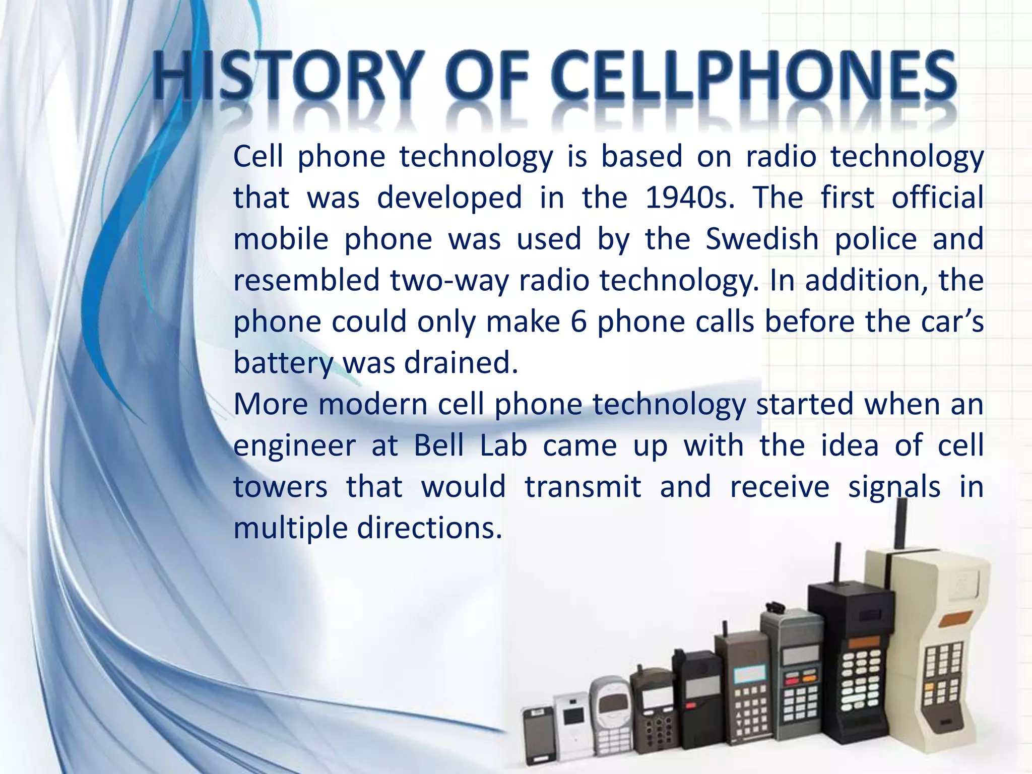 Cell phone technology is based on radio technology
that was developed in the 1940s. The first official
mobile phone was used by the Swedish police and
resembled two-way radio technology. In addition, the
phone could only make 6 phone calls before the car’s
battery was drained.
More modern cell phone technology started when an
engineer at Bell Lab came up with the idea of cell
towers that would transmit and receive signals in
multiple directions.
 