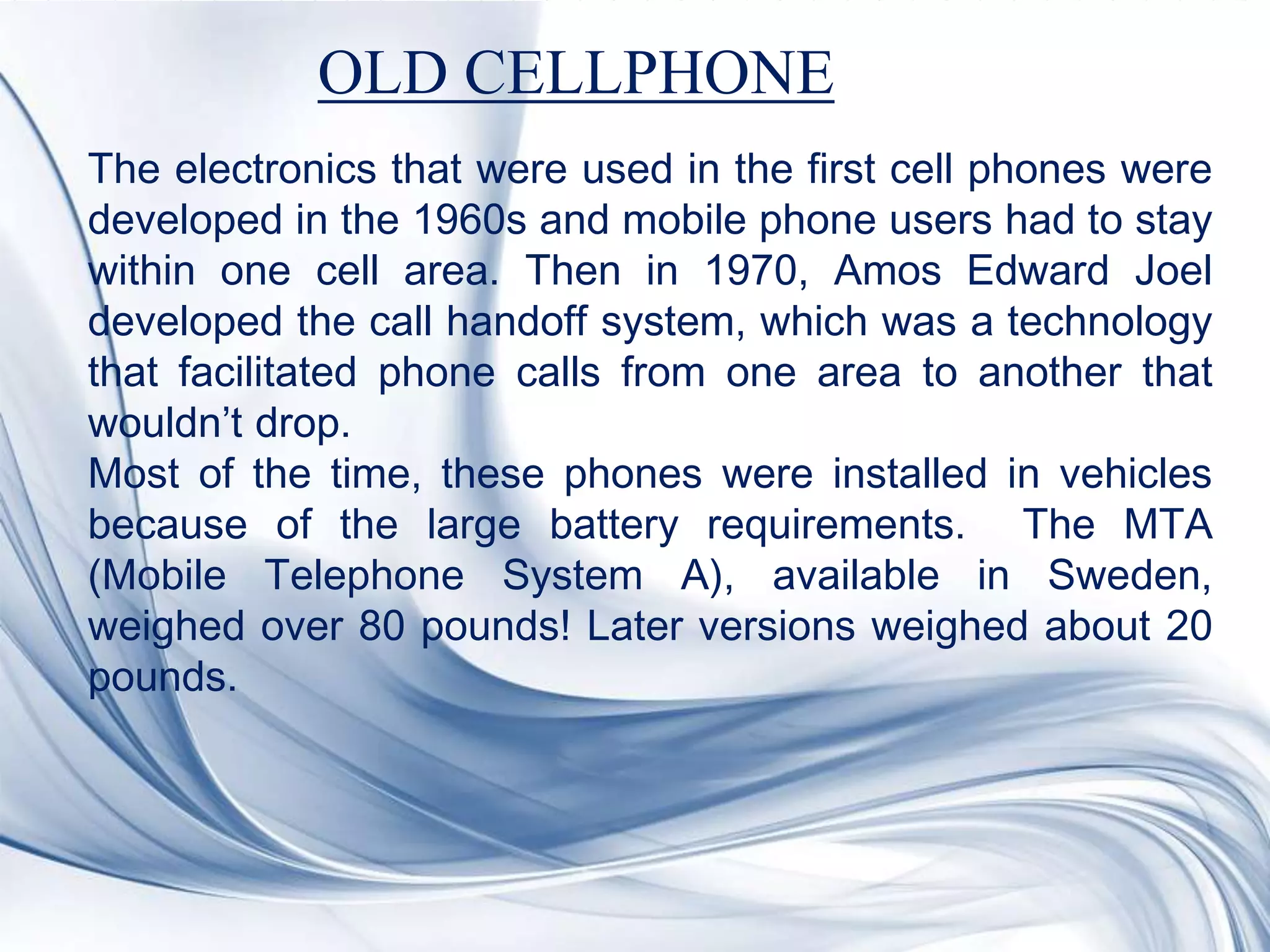 The electronics that were used in the first cell phones were
developed in the 1960s and mobile phone users had to stay
within one cell area. Then in 1970, Amos Edward Joel
developed the call handoff system, which was a technology
that facilitated phone calls from one area to another that
wouldn’t drop.
Most of the time, these phones were installed in vehicles
because of the large battery requirements. The MTA
(Mobile Telephone System A), available in Sweden,
weighed over 80 pounds! Later versions weighed about 20
pounds.
OLD CELLPHONE
 