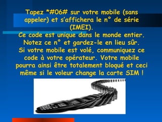 Tapez *#06# sur votre mobile (sans
   appeler) et s’affichera le n° de série
                  (IMEI).
 Ce code est unique dans le monde entier.
  Notez ce n° et gardez-le en lieu sûr.
 Si votre mobile est volé, communiquez ce
   code à votre opérateur. Votre mobile
pourra ainsi être totalement bloqué et ceci
 même si le voleur change la carte SIM !
 