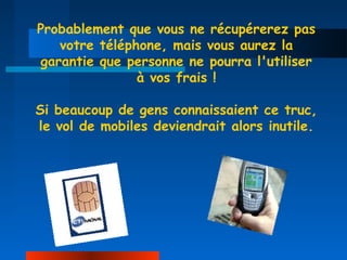 Probablement que vous ne récupérerez pas
   votre téléphone, mais vous aurez la
garantie que personne ne pourra l'utiliser
               à vos frais !

Si beaucoup de gens connaissaient ce truc,
le vol de mobiles deviendrait alors inutile.
 