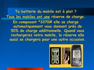 Ta batterie du mobile est à plat ?
Tous les mobiles ont une réserve de charge.
   En composant *3370# elle se charge
   automatiquement vous donnant près de
  50% de charge additionnelle. Quand vous
  rechargerez votre mobile, la réserve elle
 aussi se chargera pour une autre occasion.
 