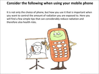 It is not only the choice of phone, but how you use it that is important when you want to control the amount of radiation you are exposed to. Here you will find a few simple tips that can considerably reduce radiation and therefore also health risks .  Consider the following when using your mobile phone 