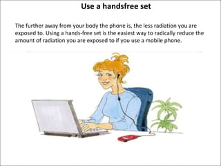 Use a handsfree set The further away from your body the phone is, the less radiation you are exposed to. Using a hands-free set is the easiest way to radically reduce the amount of radiation you are exposed to if you use a mobile phone.  