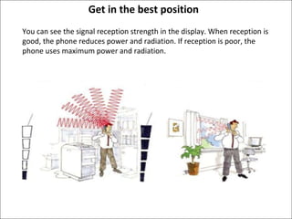 Get in the best position You can see the signal reception strength in the display. When reception is good, the phone reduces power and radiation. If reception is poor, the phone uses maximum power and radiation. 