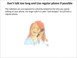 Don’t talk too long and Use regular phone if possible The radiation you are exposed to is directly related to the time you spend talking on your phone. For linger calls it is safer “and cheaper” to call from a regular phone.  