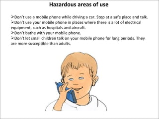 Hazardous areas of use Don’t use a mobile phone while driving a car. Stop at a safe place and talk. Don’t use your mobile phone in places where there is a lot of electrical equipment, such as hospitals and aircraft. Don’t bathe with your mobile phone. Don’t let small children talk on your mobile phone for long periods. They are more susceptible than adults.  