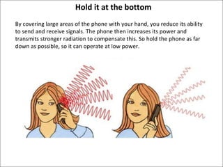 Hold it at the bottom By covering large areas of the phone with your hand, you reduce its ability to send and receive signals. The phone then increases its power and transmits stronger radiation to compensate this. So hold the phone as far down as possible, so it can operate at low power.  