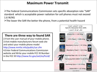 Maximum Power Transmit  The Federal Communications Commission sets specific absorption rate “SAR” standard  which is acceptable power radiation for cell phones must not exceed 1.6 W/KG The lower the SAR the better the phone, from a potential health hazard There are three way to found SAR From the user manual of your mobile phone. Visit mobile manufacturers forum web site and select your mobile phone model  http://www.mmfai.info/public/sar.cfm Enter Federal Communications Commission website and Write your mobile FCC ID Number in the FCC ID  http://www.fcc.gov/oet/ea/fccid/ 