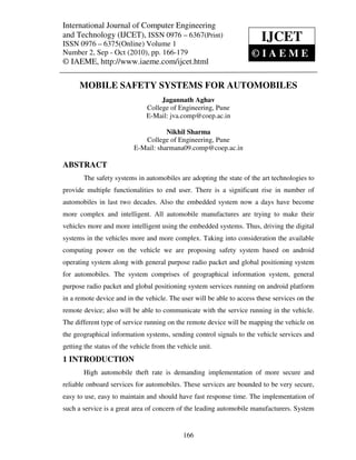 International Journal of Computerand Technology (IJCET), ISSN 0976 – 6367(Print),
International Journal of Computer Engineering Engineering
ISSN 0976 – 6375(Online) Volume 1, Number 2, Sep - Oct (2010), © IAEME
and Technology (IJCET), ISSN 0976 – 6367(Print)
ISSN 0976 – 6375(Online) Volume 1
                                                                        IJCET
Number 2, Sep - Oct (2010), pp. 166-179                              ©IAEME
© IAEME, http://www.iaeme.com/ijcet.html

      MOBILE SAFETY SYSTEMS FOR AUTOMOBILES
                                    Jagannath Aghav
                               College of Engineering, Pune
                               E-Mail: jva.comp@coep.ac.in

                                     Nikhil Sharma
                             College of Engineering, Pune
                          E-Mail: sharmana09.comp@coep.ac.in

ABSTRACT
       The safety systems in automobiles are adopting the state of the art technologies to
provide multiple functionalities to end user. There is a significant rise in number of
automobiles in last two decades. Also the embedded system now a days have become
more complex and intelligent. All automobile manufactures are trying to make their
vehicles more and more intelligent using the embedded systems. Thus, driving the digital
systems in the vehicles more and more complex. Taking into consideration the available
computing power on the vehicle we are proposing safety system based on android
operating system along with general purpose radio packet and global positioning system
for automobiles. The system comprises of geographical information system, general
purpose radio packet and global positioning system services running on android platform
in a remote device and in the vehicle. The user will be able to access these services on the
remote device; also will be able to communicate with the service running in the vehicle.
The different type of service running on the remote device will be mapping the vehicle on
the geographical information systems, sending control signals to the vehicle services and
getting the status of the vehicle from the vehicle unit.
1 INTRODUCTION
       High automobile theft rate is demanding implementation of more secure and
reliable onboard services for automobiles. These services are bounded to be very secure,
easy to use, easy to maintain and should have fast response time. The implementation of
such a service is a great area of concern of the leading automobile manufacturers. System


                                             166
 