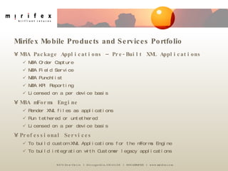 MBA Package Applications – Pre-Built XML Applications MBA Order Capture MBA Field Service MBA Punchlist MBA KPI Reporting Licensed on a per device basis MBA mForms Engine Render XML files as applications Run tethered or untethered Licensed on a per device basis Professional Services To build custom XML Applications for the mForms Engine To build integration with Customer legacy applications Mirifex Mobile Products and Services Portfolio 